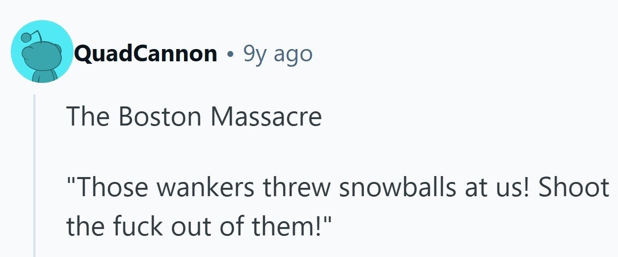 QuadCannon . 9y: ago The Boston Massacre Those wankers threw snowballs at us! Shoot the fuck out of them!