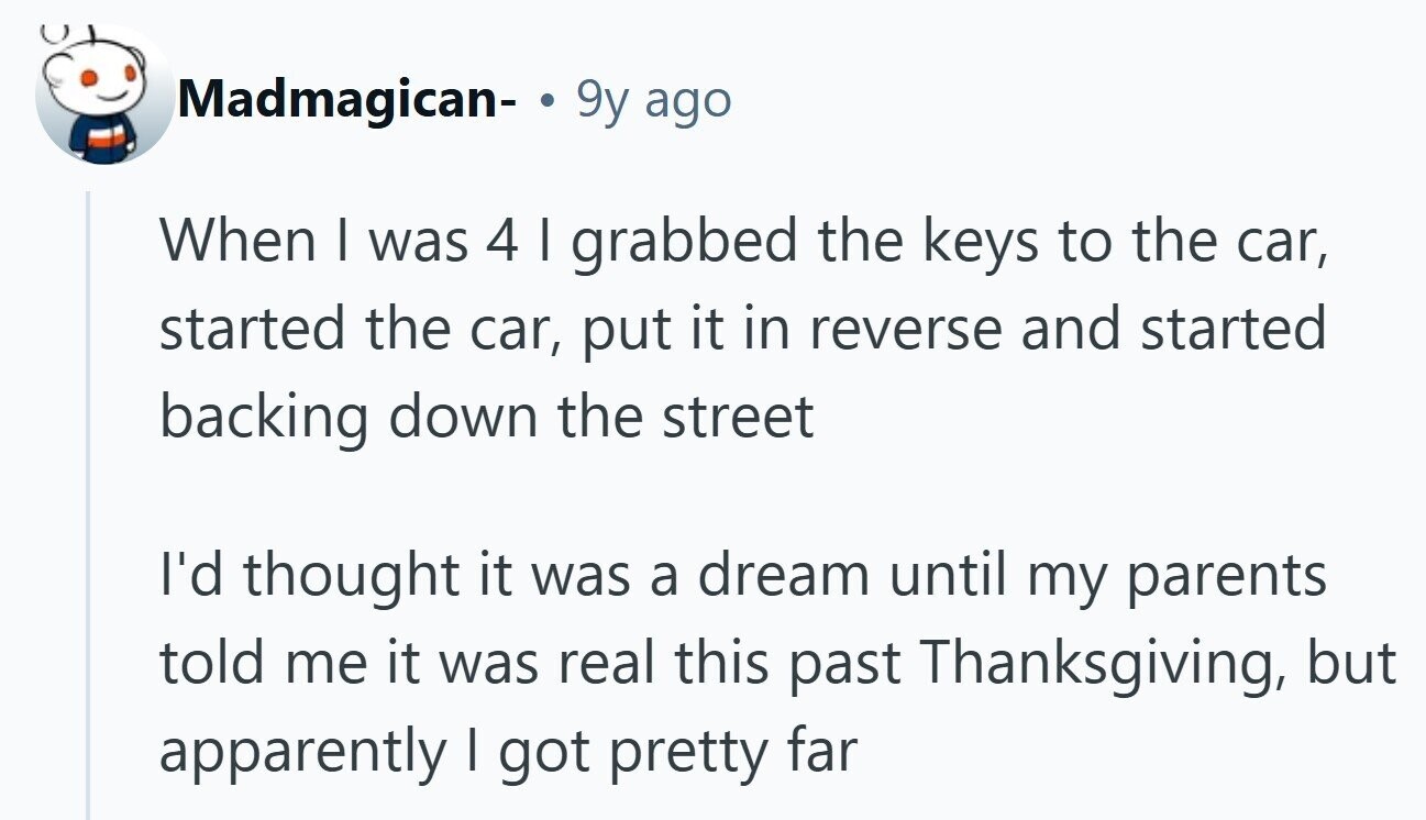 Madmagican- 9y ago When I was 4 I grabbed the keys to the car, started the car, put it in reverse and started backing down the street I'd thought it was a dream until my parents told me it was real this past Thanksgiving, but apparently I got pretty far 