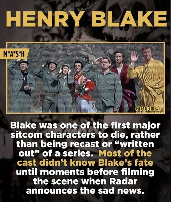 HENRY BLAKE M*A*S*H SI GRACKED COM Blake was one of the first major sitcom characters to die, rather than being recast or written out of a series. Most of the cast didn't know Blake's fate until moments before filming the scene when Radar announces the sad news.