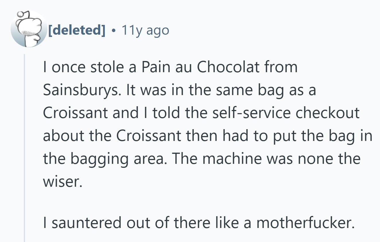  11y ago I once stole a Pain au Chocolat from Sainsburys. It was in the same bag as a Croissant and I told the self-service checkout about the Croissant then had to put the bag in the bagging area. The machine was none the wiser. I sauntered out of there like a motherfucker. 
