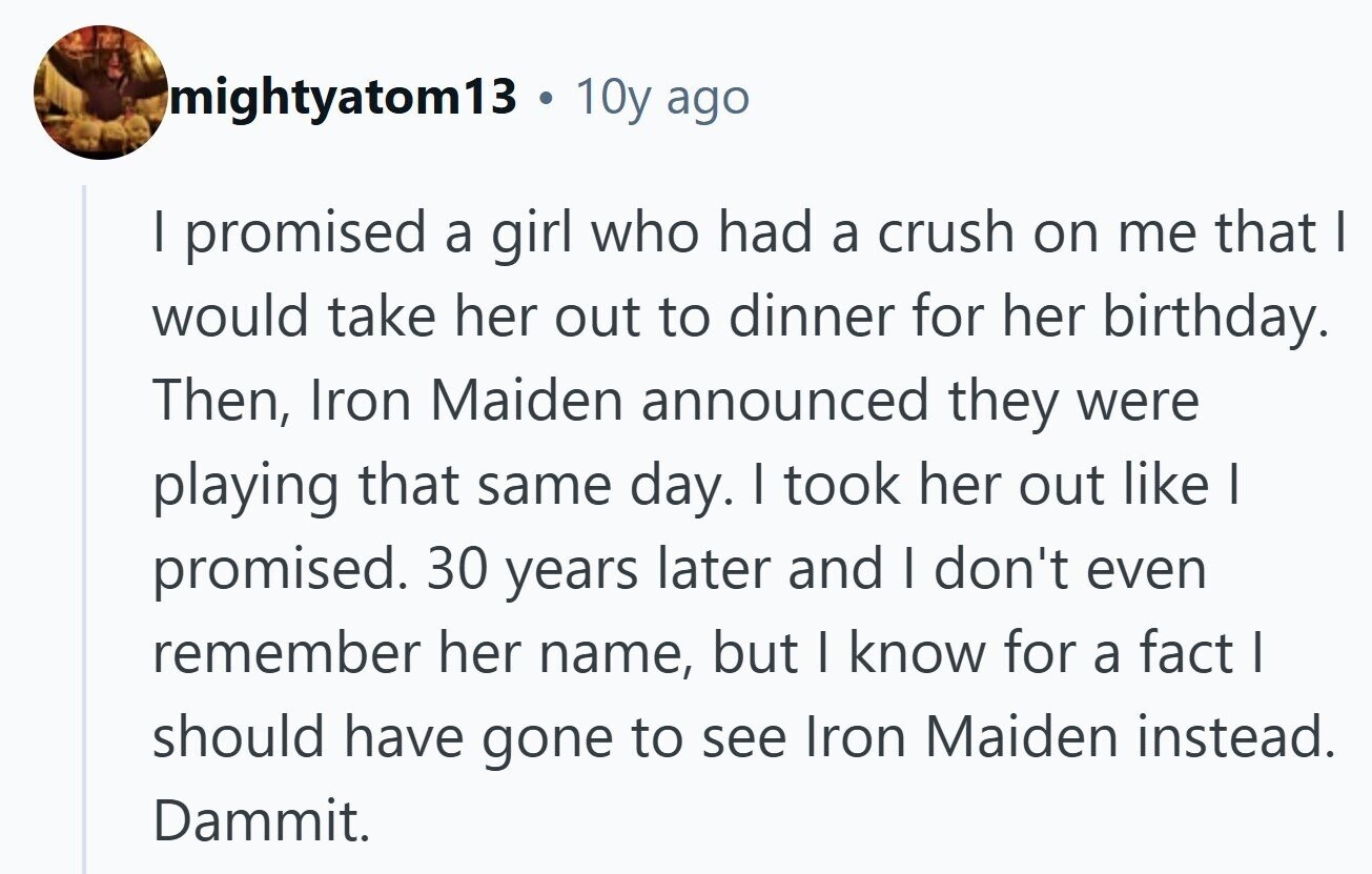 mightyatom13 . 10y ago I promised a girl who had a crush on me that I would take her out to dinner for her birthday. Then, Iron Maiden announced they were playing that same day. I took her out like I promised. 30 years later and I don't even remember her name, but I know for a fact | should have gone to see Iron Maiden instead. Dammit. 