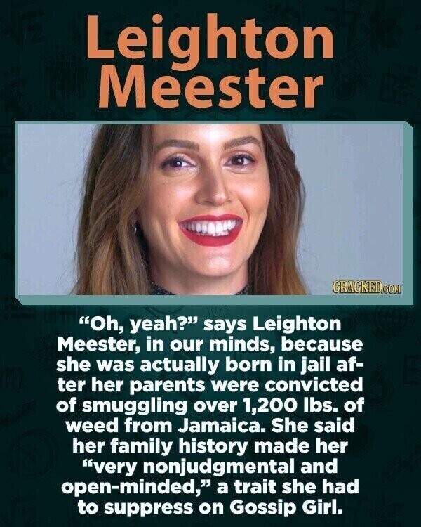 Leighton Meester CRACKED.COM Oh, yeah? says Leighton Meester, in our minds, because she was actually born in jail af- ter her parents were convicted of smuggling over 1,200 lbs. of weed from Jamaica. She said her family history made her very nonjudgmental and open-minded, a trait she had to suppress on Gossip Girl.