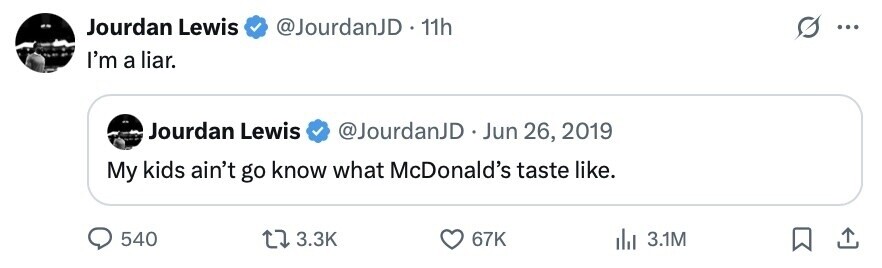 Jourdan Lewis @JourdanJD 11h S ... I'm a liar. Jourdan Lewis @JourdanJD Jun 26, 2019 My kids ain't go know what McDonald's taste like. 540 3.3K 67K 3.1M 