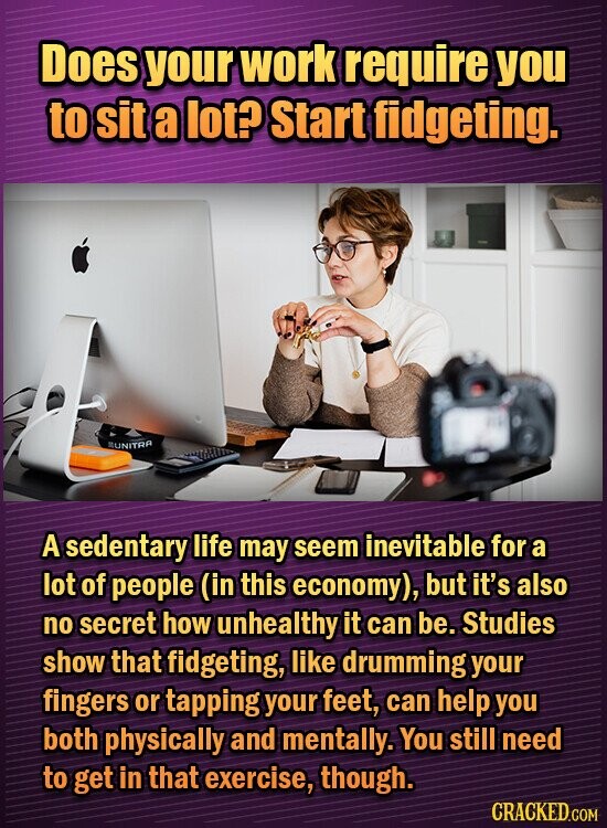 Does your work require you to sit a lot? Start fidgeting. MUNITRA A sedentary life may seem inevitable for a lot of people (in this economy), but it's also no secret how unhealthy it can be. Studies show that fidgeting, like drumming your fingers or tapping your feet, can help