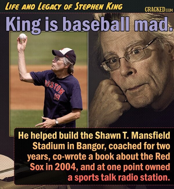 LIFE AND LEGACY OF STEPHEN KING CRACKED.co King is baseball mad. WOSTON 18 He helped build the Shawn T. Mansfield Stadium in Bangor, coached for two years, co-wrote a book about the Red Sox in 2004, and at one point owned a sports talk radio station. 