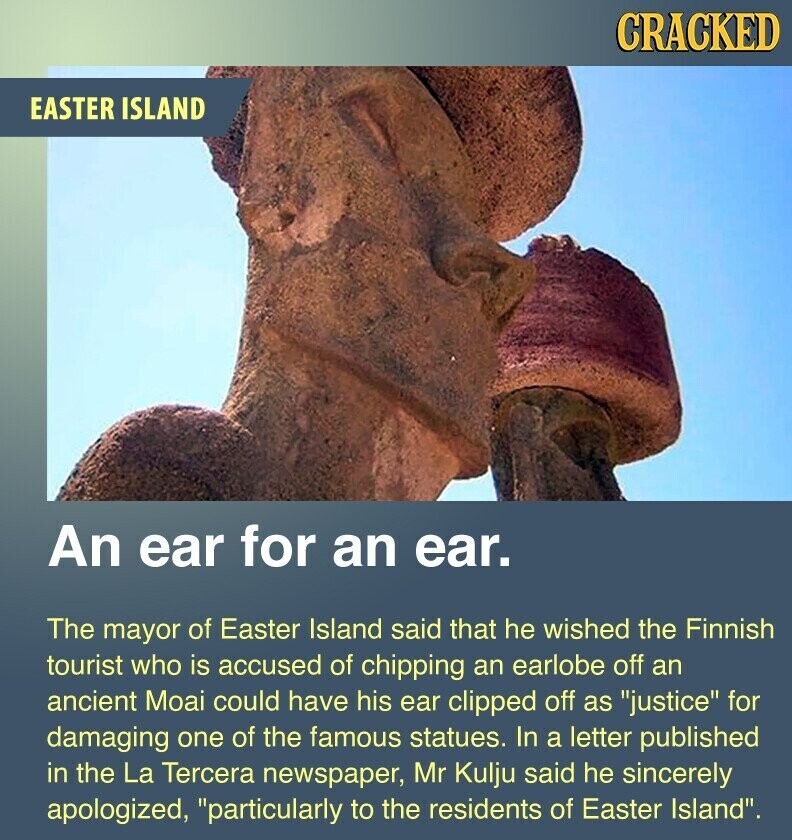 CRACKED EASTER ISLAND An ear for an ear. The mayor of Easter Island said that he wished the Finnish tourist who is accused of chipping an earlobe off an ancient Moai could have his ear clipped off as justice for damaging one of the famous statues. In a letter published in the La Tercera newspaper, Mr Kulju said he sincerely apologized, particularly to the residents of Easter Island.