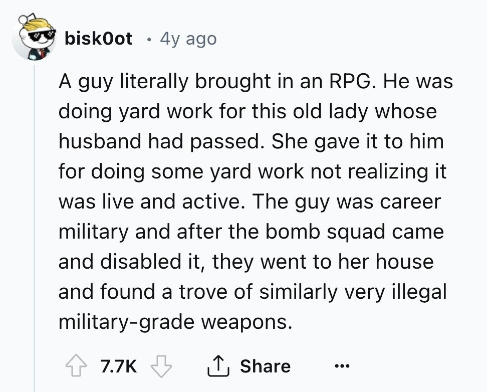 bisk0ot 4y ago A guy literally brought in an RPG. Не was doing yard work for this old lady whose husband had passed. She gave it to him for doing some yard work not realizing it was live and active. The guy was career military and after the bomb squad came and disabled it, they went to her house and found a trove of similarly very illegal military-grade weapons. 7.7K Share ... 