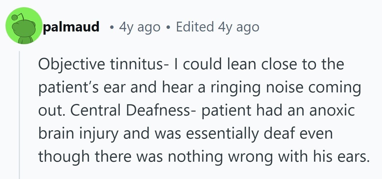 palmaud . 4y ago . Edited 4y ago Objective tinnitus- I could lean close to the patient's ear and hear a ringing noise coming out. Central Deafness- patient had an anoxic brain injury and was essentially deaf even though there was nothing wrong with his ears. 
