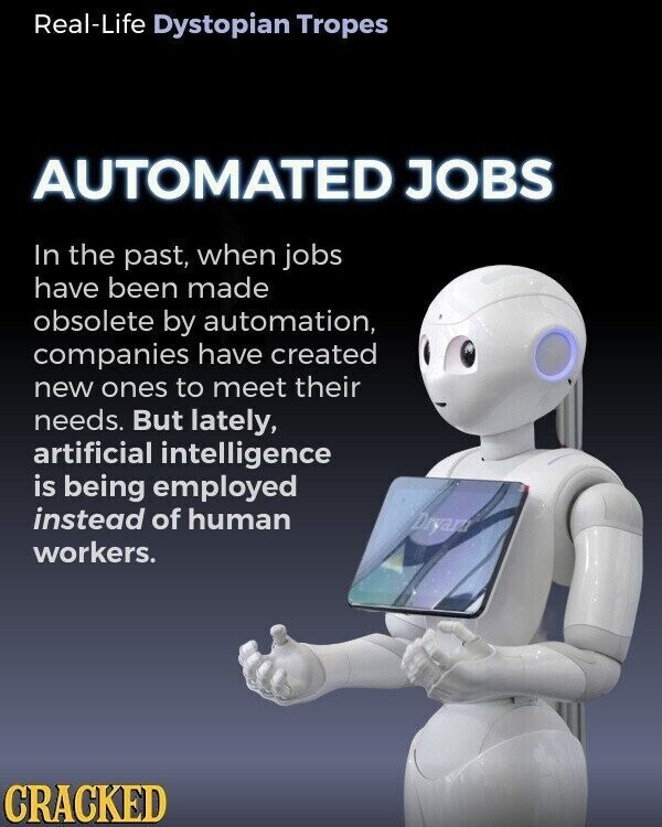 Real-Life Dystopian Tropes AUTOMATED JOBS In the past, when jobs have been made obsolete by automation, companies have created new ones to meet their needs. But lately, artificial intelligence is being employed instead of human Dryan workers. CRACKED