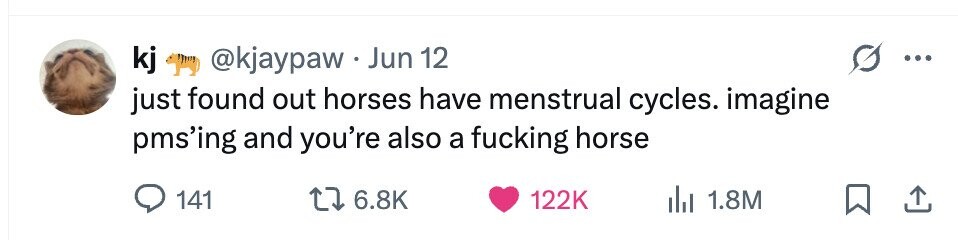 kj @kjaypaw.Jun 12 just found out horses have menstrual cycles. imagine pms'ing and you're also a fucking horse 141 6.8K 122K 1.8M
