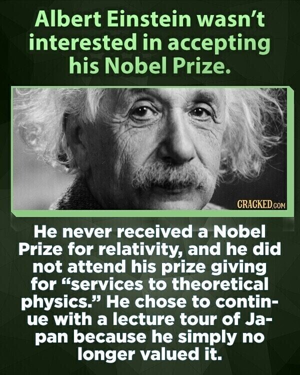 Albert Einstein wasn't interested in accepting his Nobel Prize. CRACKED.COM Не never received a Nobel Prize for relativity, and he did not attend his prize giving for services to theoretical physics. Не chose to contin- ue with a lecture tour of Ja- pan because he simply no longer valued it.