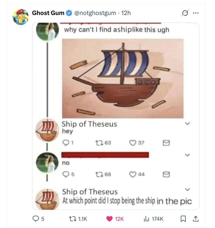 Ghost Gum @notghostgum . 12h s ... why can't I find ashiplike this ugh Ship of Theseus hey 1 63 37 no 5 68 44 Ship of Theseus At which point did | stop being the ship in the pic 5 1.1K 12K 174K