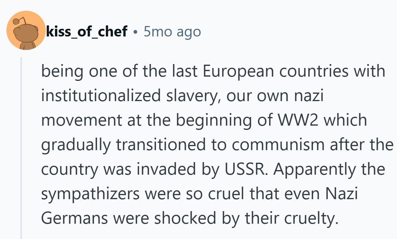kiss_of_chef Ф 5mo ago being one of the last European countries with institutionalized slavery, our own nazi movement at the beginning of WW2 which gradually transitioned to communism after the country was invaded by USSR. Apparently the sympathizers were so cruel that even Nazi Germans were shocked by their cruelty.