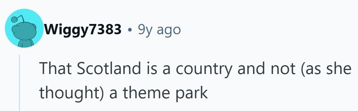 Wiggy7383 . 9y ago That Scotland is a country and not (as she thought) a theme park