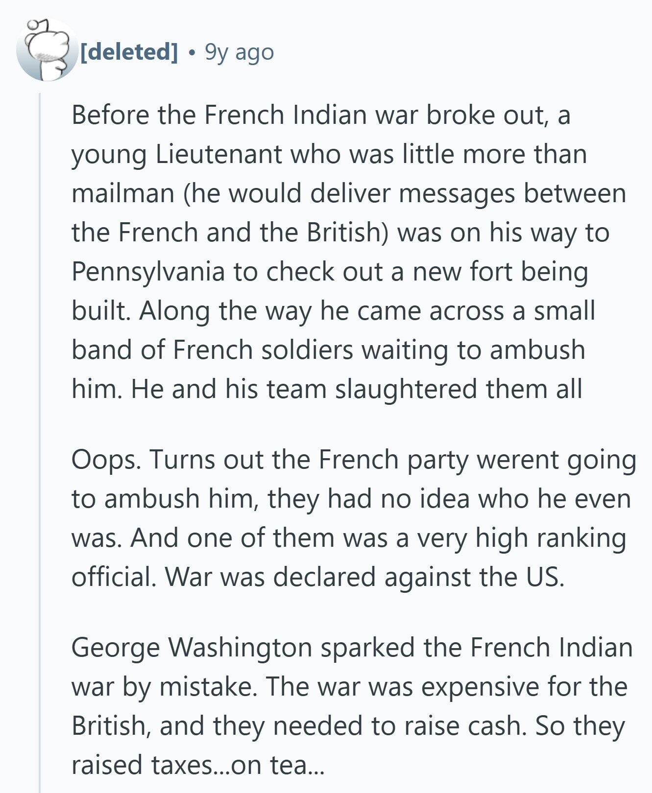 9y ago Before the French Indian war broke out, a young Lieutenant who was little more than mailman (he would deliver messages between the French and the British) was on his way to Pennsylvania to check out a new fort being built. Along the way he came across a small band of French soldiers waiting to ambush him. Не and his team slaughtered them all Oops. Turns out the French party werent going to ambush him, they had no idea who he even was. And one of them was a very high ranking official. War was declared against the