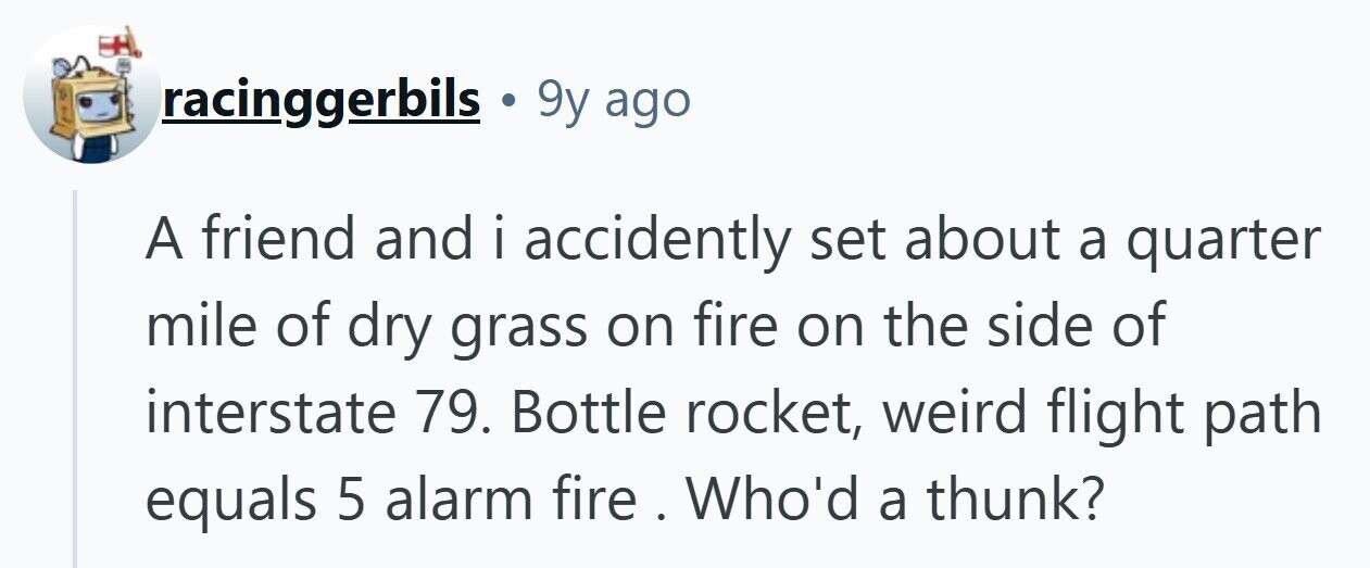 racinggerbils 9y ago A friend and i accidently i set about a quarter mile of dry grass on fire on the side of interstate 79. Bottle rocket, weird flight path equals 5 alarm fire . Who'd a thunk? 