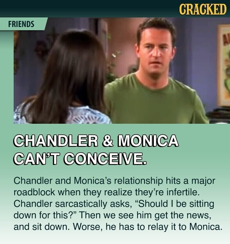 CRACKED FRIENDS CHANDLER & MONICA CAN'T CONCEIVE. Chandler and Monica's relationship hits a major roadblock when they realize they're infertile. Chandler sarcastically asks, Should I be sitting down for this? Then we see him get the news, and sit down. Worse, he has to relay it to Monica.