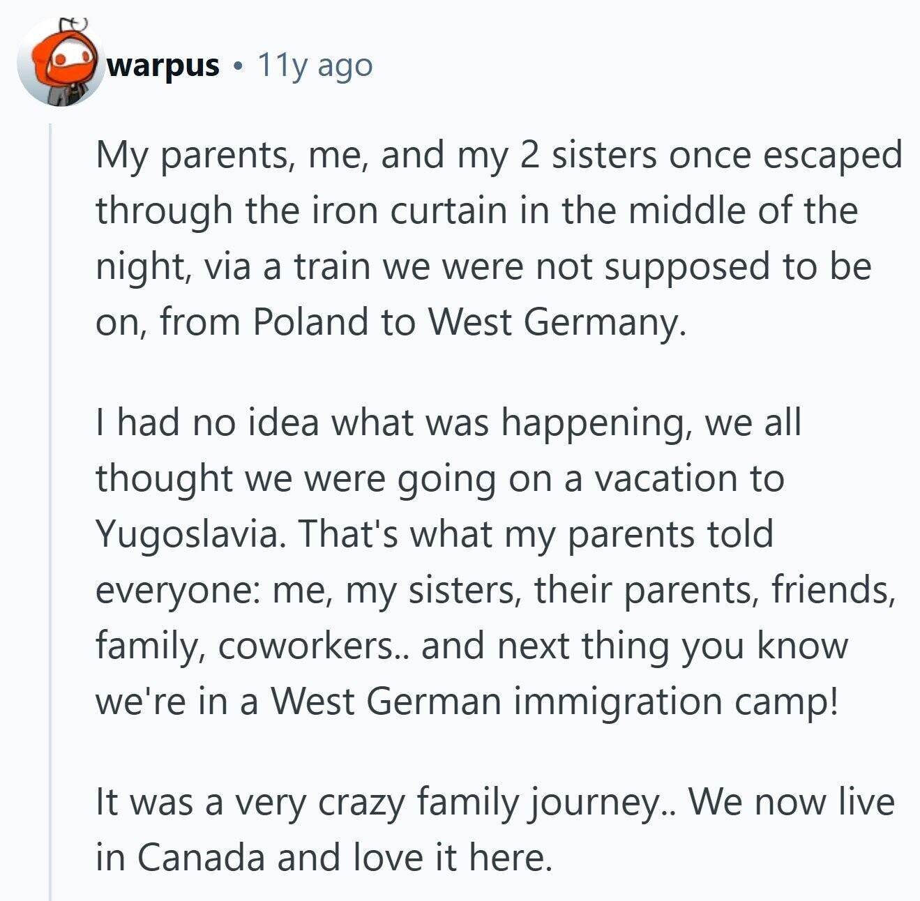 warpus 11y ago My parents, me, and my 2 sisters once escaped through the iron curtain in the middle of the night, via a train we were not supposed to be on, from Poland to West Germany. I had no idea what was happening, we all thought we were going on a vacation to Yugoslavia. That's what my parents told everyone: me, my sisters, their parents, friends, family, coworkers.. and next thing you know we're in a West German immigration camp! It was a very crazy family journey.. We now live in Canada and love it here. 