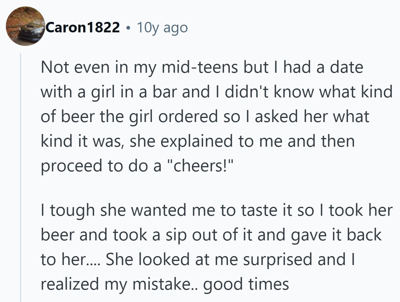 Caron1822 a 10y ago Not even in my mid-teens but I had a date with a girl in a bar and I didn't know what kind of beer the girl ordered so I asked her what kind it was, she explained to me and then proceed to do a cheers! I tough she wanted me to taste it so I took her beer and took a sip out of it and gave it back to her.... She looked at me surprised and I realized my mistake.. good times 