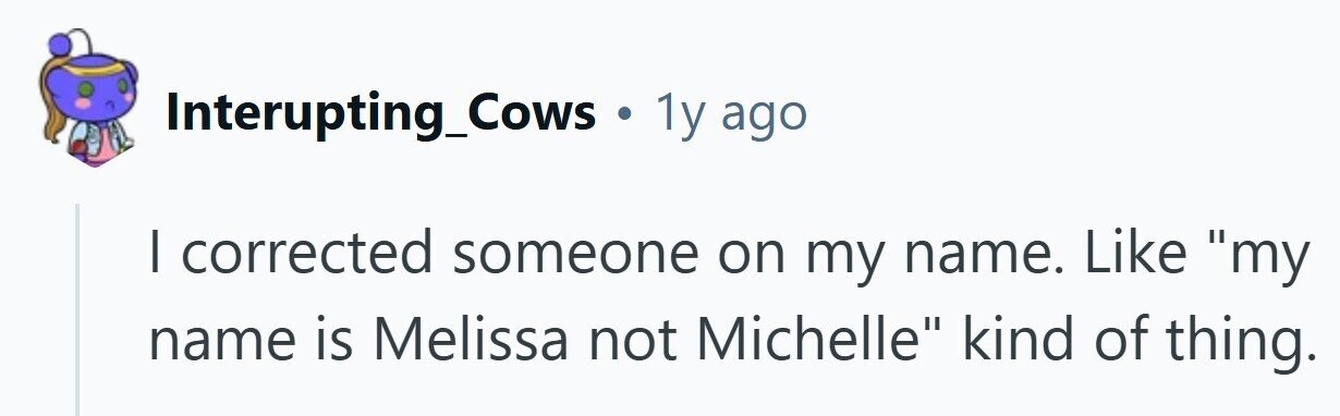 Interupting_Cows . 1y ago I corrected someone on my name. Like my name is Melissa not Michelle kind of thing.