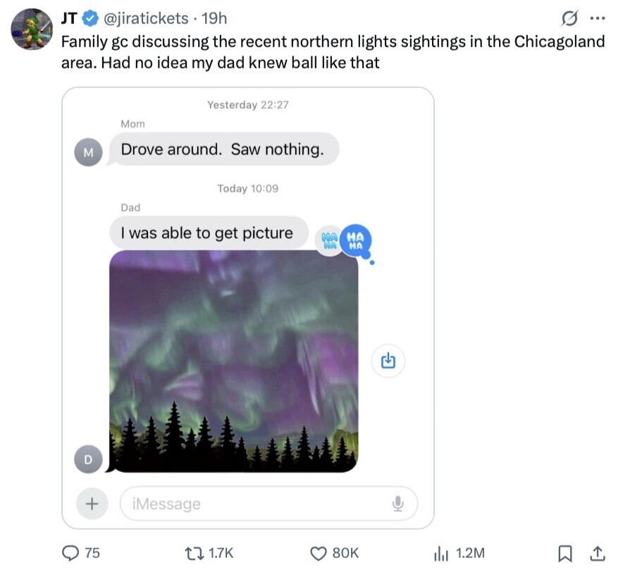 JT G ... @jiratickets 19h Family gc discussing the recent northern lights sightings in the Chicagoland area. Had no idea my dad knew ball like that Yesterday 22:27 Mom Drove around. Saw nothing. M Today 10:09 Dad was able to get picture HO НА NA НА D + iMessage 75 1.7K 80K 1.2M 