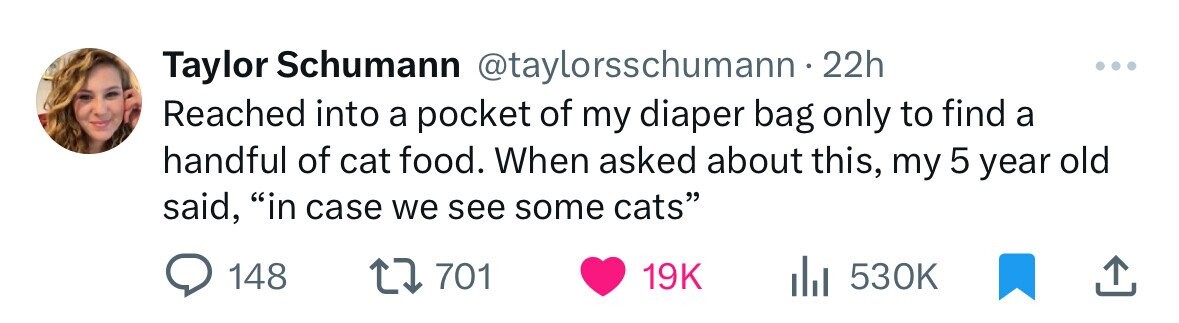 Taylor Schumann @taylorsschumann 22h Reached into a pocket of my diaper bag only to find a handful of cat food. When asked about this, my 5 year old said, in case we see some cats 148 701 19K 530K 