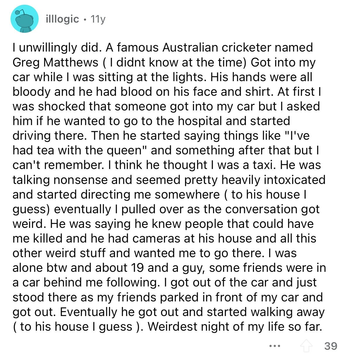 illlogic 11y I unwillingly did. A famous Australian cricketer named Greg Matthews ( I didnt know at the time) Got into my car while I was sitting at the lights. His hands were all bloody and he had blood on his face and shirt. At first I was shocked that someone got into my car but I asked him if he wanted to go to the hospital and started driving there. Then he started saying things like I've had tea with the queen and something after that but I can't remember. I think he thought I was a taxi. Не was