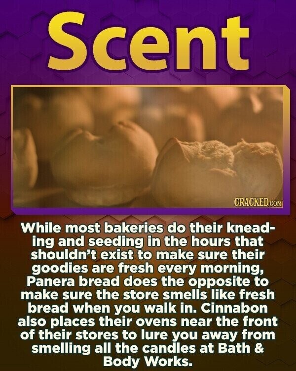 Scent CRACKED.COM While most bakeries do their knead- ing and seeding in the hours that shouldn't exist to make sure their goodies are fresh every morning, Panera bread does the opposite to make sure the store smells like fresh bread when you walk in. Cinnabon also places their ovens near the front of their stores to lure you away from smelling all the candles at Bath & Body Works.