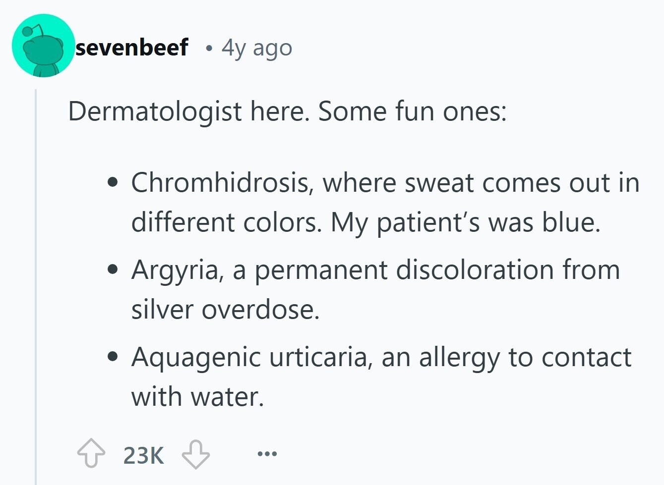 sevenbeef 4y ago Dermatologist here. Some fun ones: Chromhidrosis, where sweat comes out in different colors. My patient's was blue. Argyria, a permanent discoloration from silver overdose. Aquagenic urticaria, an allergy to contact with water. 23K ... 