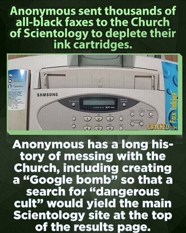 Anonymous sent thousands of all-black faxes to the Church of Scientology to deplete their ink cartridges. office fax Cupalateice - - - - TEAM - SAMSUNG - - Modo Ral Risoluzione Contriette - Faciente Ink - SF-100 In evolution Repporto ANC - Auto 1 2 3 Ricenca/Volume Fax Inkjet - ANO Apr/l CRACKED COM 4 5 6 - Anonymous has a long his- tory of messing with the Church, including creating a Google bomb so that a search for dangerous cult would yield the main Scientology site at the top of the results page.