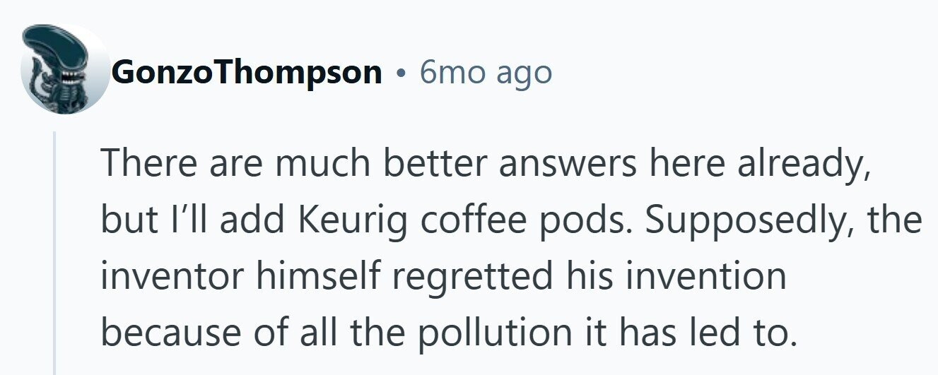 GonzoThompson . 6mo ago There are much better answers here already, but I'll add Keurig coffee pods. Supposedly, the inventor himself regretted his invention because of all the pollution it has led to.
