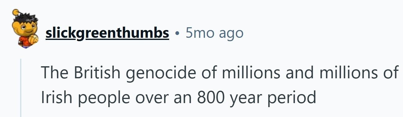 slickgreenthumbs 5mo ago The British genocide of millions and millions of Irish people over an 800 year period