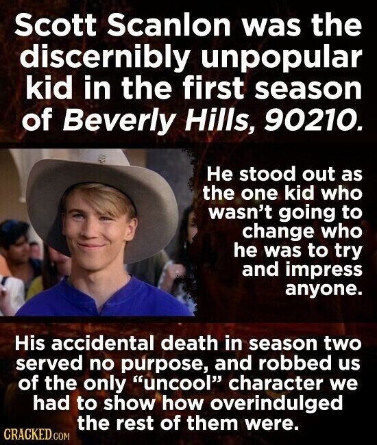 Scott Scanlon was the discernibly unpopular kid in the first season of Beverly Hills, 90210. Не stood out as the one kid who wasn't going to change who he was to try and impress anyone. His accidental death in season two served no purpose, and robbed us of the only uncool character we had to show how overindulged the rest of them were. CRACKED.COM