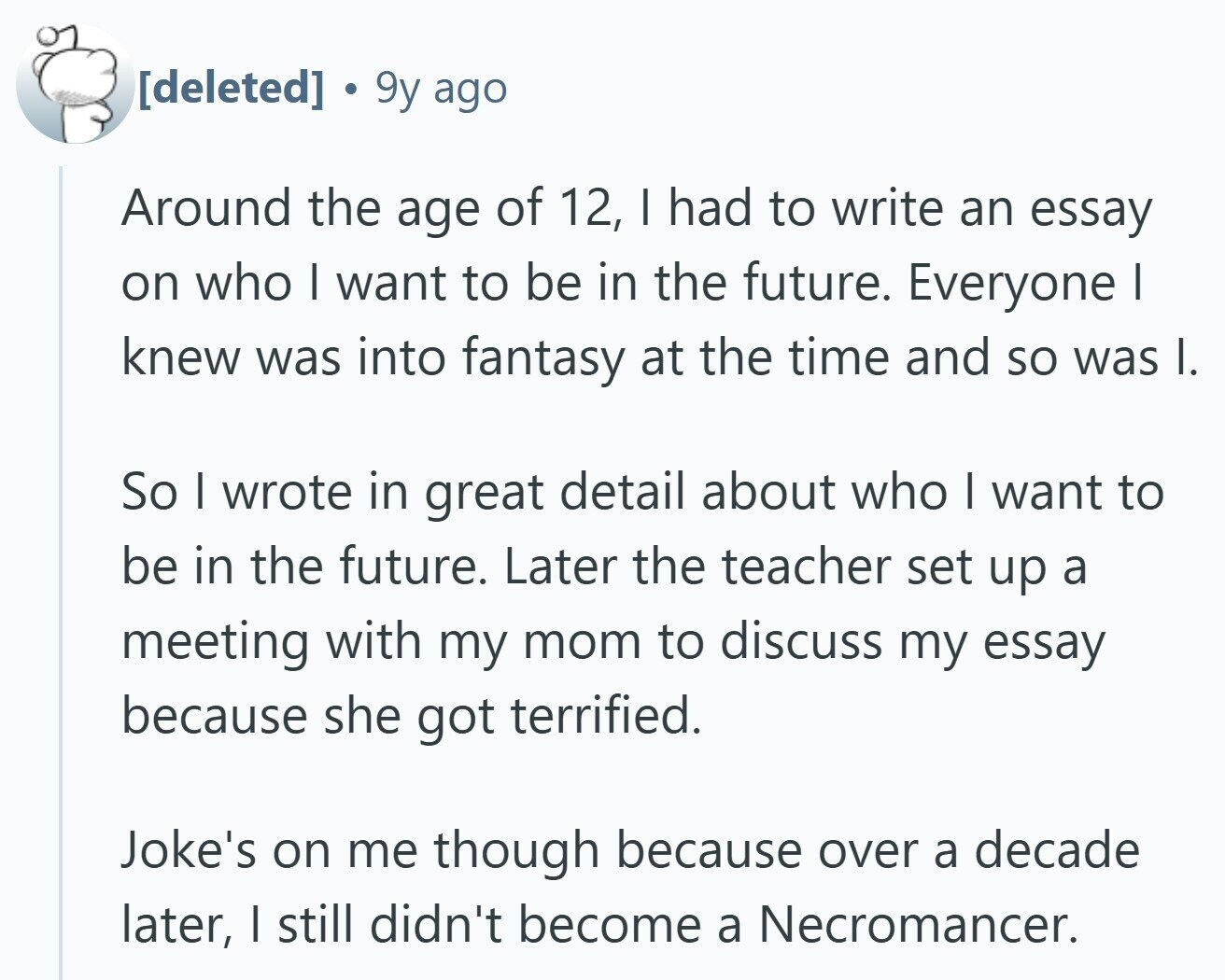  9y ago Around the age of 12, I had to write an essay on who | want to be in the future. Everyone I knew was into fantasy at the time and so was I. So I wrote in great detail about who I want to be in the future. Later the teacher set up a meeting with my mom to discuss my essay because she got terrified. Joke's on me though because over a decade later, I still didn't become a Necromancer. 