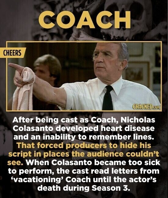 COACH CHEERS CRACKED.COM After being cast as Coach, Nicholas Colasanto developed heart disease and an inability to remember lines. That forced producers to hide his script in places the audience couldn't see. When Colasanto became too sick to perform, the cast read letters from 'vacationing' Coach until the actor's death during Season 3.