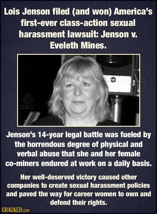 Lois Jenson filed (and won) America's first-ever class-action sexual harassment lawsuit: Jenson v. Eveleth Mines. Jenson's 14-year legal battle was fueled by the horrendous degree of physical and verbal abuse that she and her female co-miners endured at work on a daily basis. Her well-deserved victory caused other companies to create sexual harassment policies and paved the way for career women to own and defend their rights. CRACKED.COM