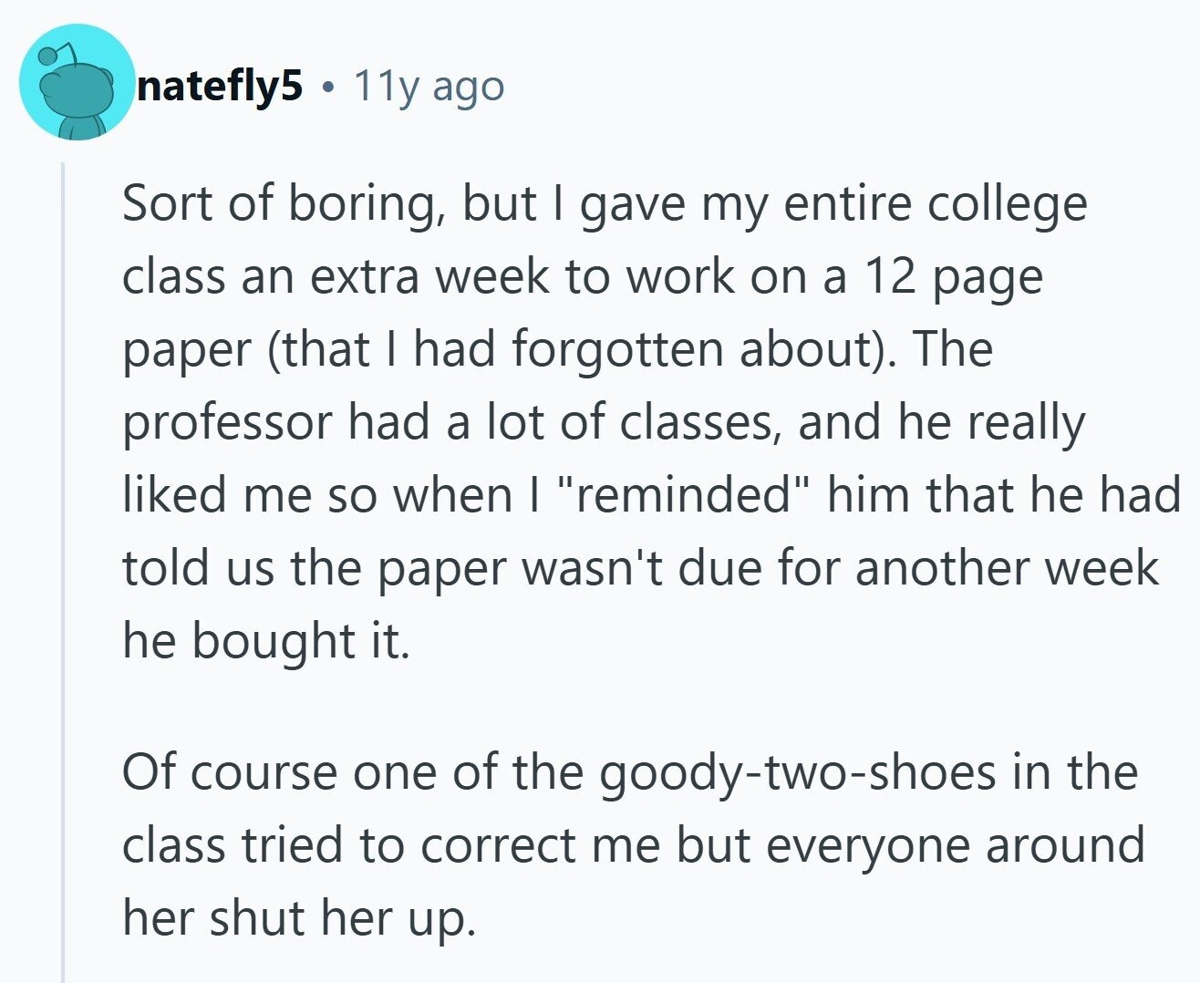 natefly5 11y ago Sort of boring, but I gave my entire college class an extra week to work on a 12 page paper (that I had forgotten about). The professor had a lot of classes, and he really liked me so when I reminded him that he had told us the paper wasn't due for another week he bought it. Of course one of the goody-two-shoes in the class tried to correct me but everyone around her shut her up. 