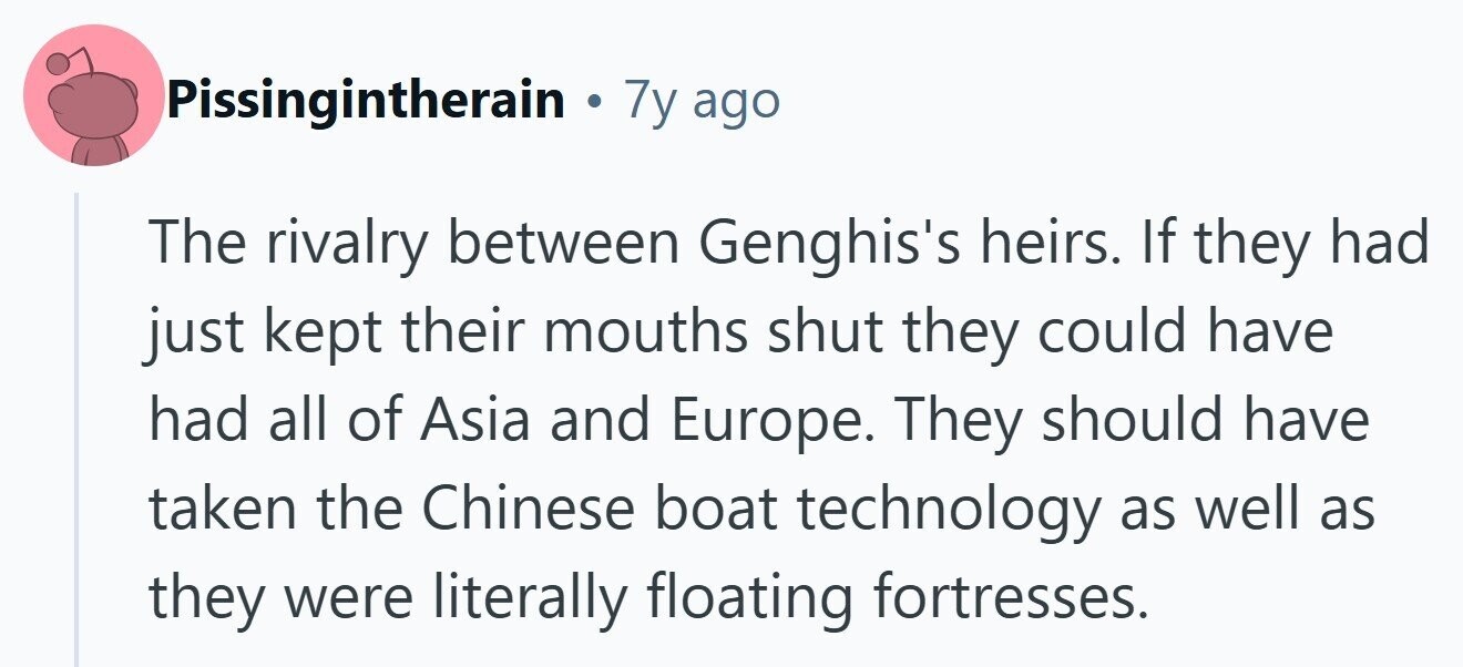 Pissingintherain . 7y ago The rivalry between Genghis's heirs. If they had just kept their mouths shut they could have had all of Asia and Europe. They should have taken the Chinese boat technology as well as they were literally floating fortresses. 