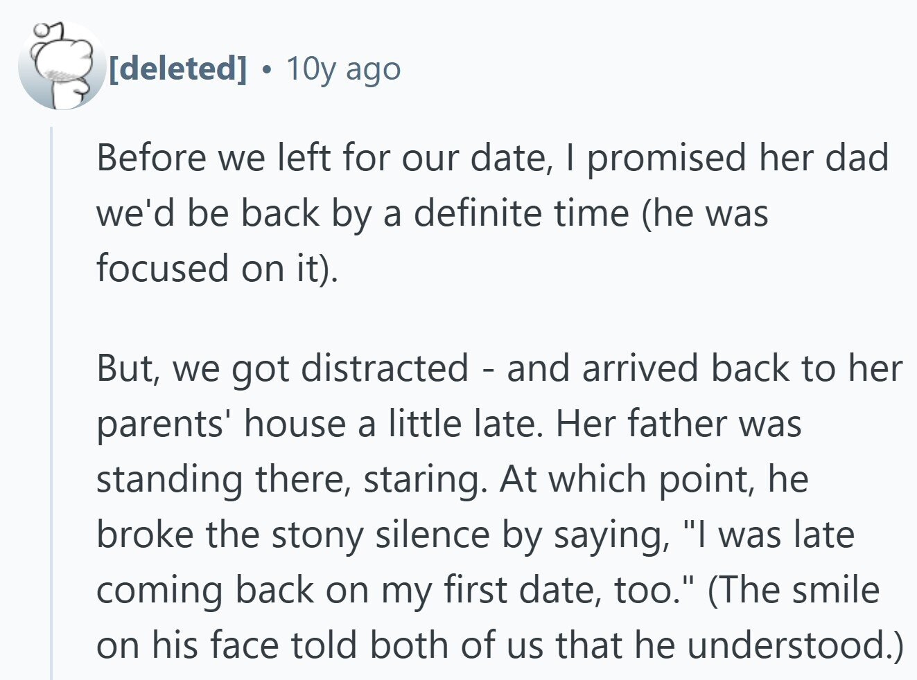  10y ago Before we left for our date, I promised her dad we'd be back by a definite time (he was focused on it). But, we got distracted - and arrived back to her parents' house a little late. Her father was standing there, staring. At which point, he broke the stony silence by saying, I was late coming back on my first date, too. (The smile on his face told both of us that he understood.) 
