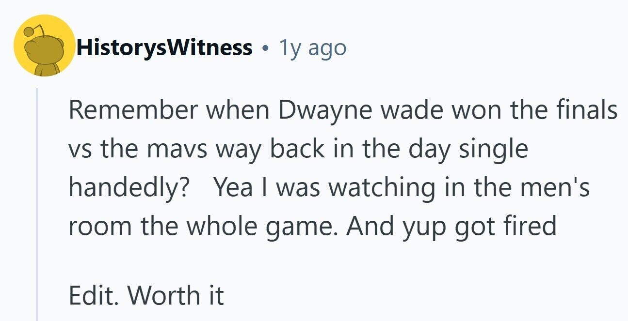 HistorysWitness . 1y ago Remember when Dwayne wade won the finals VS the mavs way back in the day single handedly? Yea I was watching in the men's room the whole game. And yup got fired Edit. Worth it
