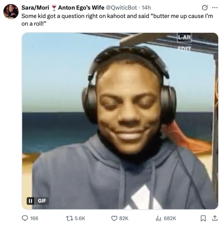 s ... Sara/Mori Anton Ego's Wife @QwiticBot 14h Some kid got a question right on kahoot and said butter me up cause I'm on a roll! L-Alt EDIT GIF 166 5.6K 82K 682K 