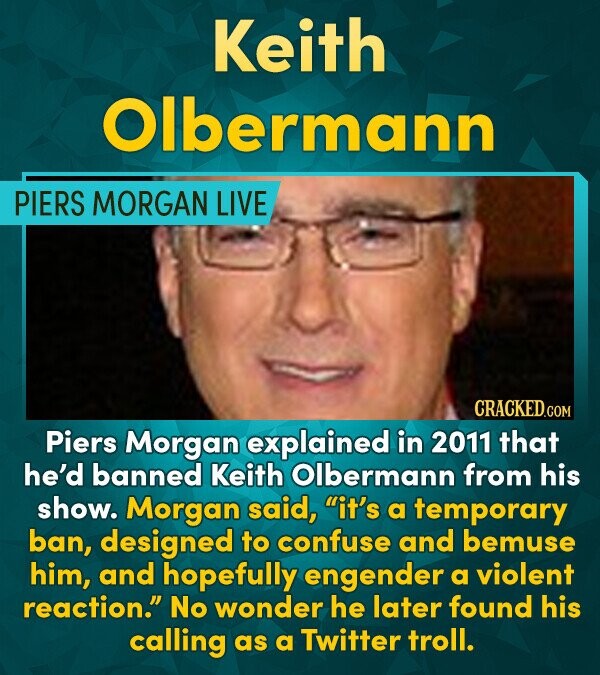 Keith Olbermann PIERS MORGAN LIVE CRACKED.cO Piers Morgan explained in 2011 that he'd banned Keith Olbermann from his show. Morgan said, it's a tempo