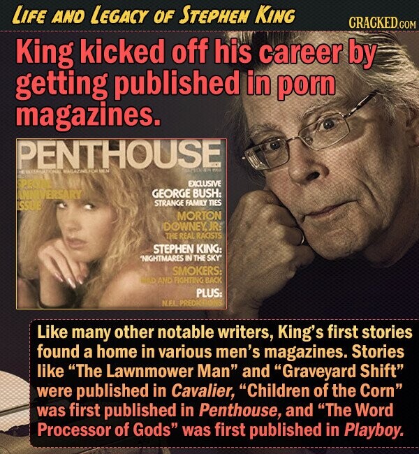 LIFE AND LEGACY OF STEPHEN KING CRACKED.COM King kicked off his career by getting published in porn magazines. PENTHOUSE EXCLUSIVE IVERSARY GEORGE BUSH: STRANGE FAMILY TIES MORTON DOWNEY JR: THE REAL RAGISTS STEPHEN KING: *NIGHTMARES IN THE SKY SMOKERS: AND FIGHTING BACK PLUS: Like many other notable writers, King's first stories found a home in various men's magazines. Stories like The Lawnmower Man and Graveyard Shift were published in Cavalier, Children of the Corn was first published in Penthouse, and The Word Processor of Gods was first published in Playboy. 