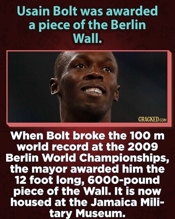 Usain Bolt was awarded a piece of the Berlin Wall. CRACKED.COM When Bolt broke the 100 m world record at the 2009 Berlin World Championships, the mayor awarded him the 12 foot long, 6000-pound piece of the Wall. It is now housed at the Jamaica Mili- tary Museum.