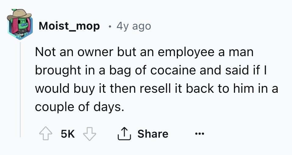 Moist_mop 4y ago Not an owner but an employee a man brought in a bag of cocaine and said if I would buy it then resell it back to him in a couple of days. 5K Share ... 