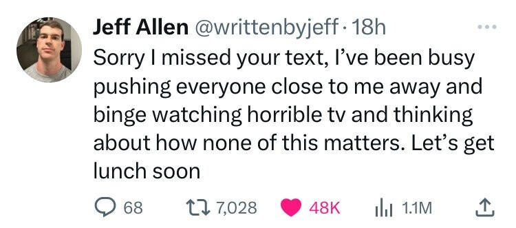 Jeff Allen @writtenbyjeff.1 18h ... Sorry I missed your text, I've been busy pushing everyone close to me away and binge watching horrible tv and thinking about how none of this matters. Let's get lunch soon 68 7,028 48K 1.1M