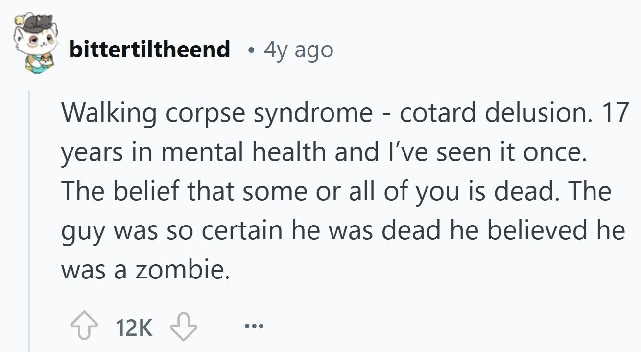 bittertiltheend 4y ago Walking corpse syndrome - cotard delusion. 17 years in mental health and I've seen it once. The belief that some or all of you is dead. The guy was so certain he was dead he believed he was a zombie. 12K ... 