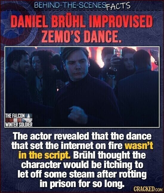 BEHIND-THE-SCENES FACTS DANIEL BRÜHL IMPROVISED ZEMO'S DANCE. THE FALCON LIC TUS WINTER SOLDIER The actor revealed that the dance that set the internet on fire wasn't in the script. Brühl thought the character would be itching to let off some steam after rotting in prison for so long. CRACKED.COM