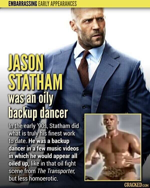 EMBARRASSING EARLY APPEARANCES JASON STATHAM was an oily backup dancer In the early '90s, Statham did what is truly his finest work to date. Не was a backup dancer in a few music videos in which he would appear all oiled up, like in that oil fight scene from The Transporter, but less homoerotic. CRACKED.COM