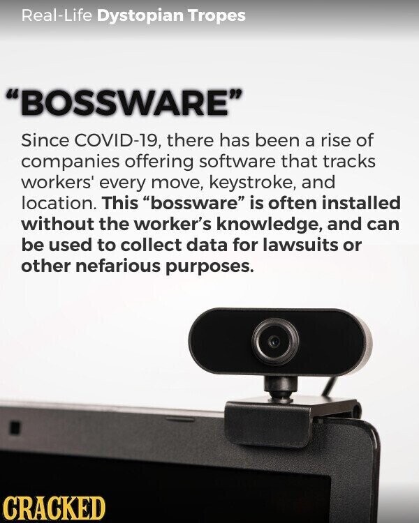 Real-Life Dystopian Tropes BOSSWARE Since COVID-19, there has been a rise of companies offering software that tracks workers' every move, keystroke, and location. This bossware is often installed without the worker's knowledge, and can be used to collect data for lawsuits or other nefarious purposes. CRACKED